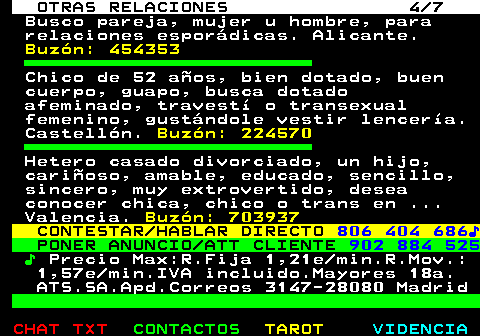 717.4. OTRAS RELACIONES 4 7. Busco pareja, mujer u hombre, para relaciones esporádicas. Alicante. Buzón: 454353. Chico de 52 años, bien dotado, buen cuerpo, guapo, busca dotado afeminado, travestí o transexual femenino, gustándole vestir lencería. Castellón. Buzón: 224570. Hetero casado divorciado, un hijo, cariñoso, amable, educado, sencillo, sincero, muy extrovertido, desea conocer chica, chico o trans en . Valencia. Buzón: 703937. CONTESTAR HABLAR DIRECTO. 806 404 686♪. PONER ANUNCIO ATT CLIENTE. 902 884 525. ♪. Precio Max:R.Fija 1,21e min.R.Mov.: 1,57e min.IVA incluido.Mayores 18a. ATS.SA.Apd.Correos 3147-28080 Madrid.