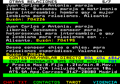 717.5. OTRAS RELACIONES 5 7. Juan Carlos y Antonia, pareja liberal. Buscamos pareja o matrimonio para intercambio, hombre gay o mujer lesbiana para relaciones. Alicante. Buzón: 704226. Juan Carlos y Antonia, pareja liberal. Deseamos conocer pareja heterosexual para intercambio, o gay o lesbiana para relaciones con . Alicante. Buzón: 704195. Deseo conocer chico o chica, para relaciones esporádicas. Valencia. Buzón: 705496. CONTESTAR HABLAR DIRECTO. 806 404 686♪. ENVIAR MENSAJES SMS DESDE MOVIL. 701. ♪. Precio Max:R.Fija 1,21e min.R.Mov.: 1,57e min.IVA incluido.Mayores 18a. ATS.SA.Apd.Correos 3147-28080 Madrid.