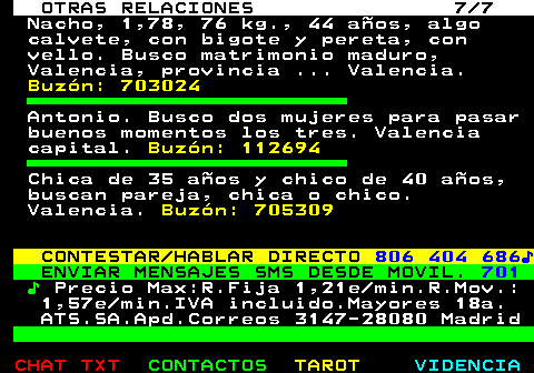 717.7. OTRAS RELACIONES 7 7. Nacho, 1,78, 76 kg., 44 años, algo calvete, con bigote y pereta, con vello. Busco matrimonio maduro, Valencia, provincia . Valencia. Buzón: 703024. Antonio. Busco dos mujeres para pasar buenos momentos los tres. Valencia capital. Buzón: 112694. Chica de 35 años y chico de 40 años, buscan pareja, chica o chico. Valencia. Buzón: 705309. CONTESTAR HABLAR DIRECTO. 806 404 686♪. ENVIAR MENSAJES SMS DESDE MOVIL. 701. ♪. Precio Max:R.Fija 1,21e min.R.Mov.: 1,57e min.IVA incluido.Mayores 18a. ATS.SA.Apd.Correos 3147-28080 Madrid.