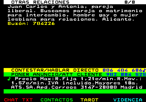 717.8. OTRAS RELACIONES 8 8. Juan Carlos y Antonia, pareja liberal. Buscamos pareja o matrimonio para intercambio, hombre gay o mujer lesbiana para relaciones. Alicante. Buzón: 704226. CONTESTAR HABLAR DIRECTO. 806 404 686♪. PONER ANUNCIO ATT CLIENTE. 902 884 525. ♪. Precio Max:R.Fija 1,21e min.R.Mov.: 1,57e min.IVA incluido.Mayores 18a. ATS.SA.Apd.Correos 3147-28080 Madrid.