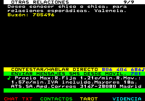 717.9. OTRAS RELACIONES 9 9. Deseo conocer chico o chica, para relaciones esporádicas. Valencia. Buzón: 705496. CONTESTAR HABLAR DIRECTO. 806 404 686♪. ENVIAR MENSAJES SMS DESDE MOVIL. 701. ♪. Precio Max:R.Fija 1,21e min.R.Mov.: 1,57e min.IVA incluido.Mayores 18a. ATS.SA.Apd.Correos 3147-28080 Madrid.