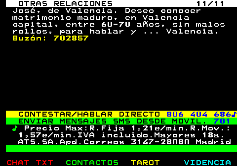 717.11. OTRAS RELACIONES 11 11. José, de Valencia. Deseo conocer matrimonio maduro, en Valencia capital, entre 60-70 años, sin malos rollos, para hablar y . Valencia. Buzón: 702857. CONTESTAR HABLAR DIRECTO. 806 404 686♪. ENVIAR MENSAJES SMS DESDE MOVIL. 701. ♪. Precio Max:R.Fija 1,21e min.R.Mov.: 1,57e min.IVA incluido.Mayores 18a. ATS.SA.Apd.Correos 3147-28080 Madrid.