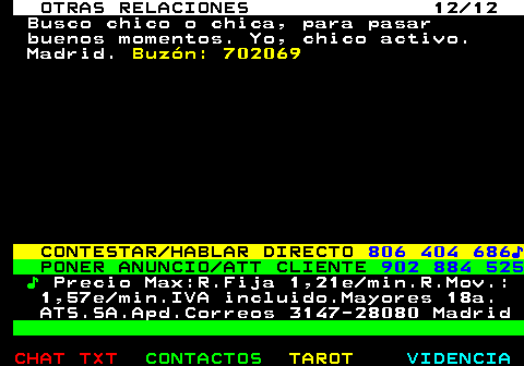 717.12. OTRAS RELACIONES 12 12. Busco chico o chica, para pasar buenos momentos. Yo, chico activo. Madrid. Buzón: 702069. CONTESTAR HABLAR DIRECTO. 806 404 686♪. PONER ANUNCIO ATT CLIENTE. 902 884 525. ♪. Precio Max:R.Fija 1,21e min.R.Mov.: 1,57e min.IVA incluido.Mayores 18a. ATS.SA.Apd.Correos 3147-28080 Madrid.