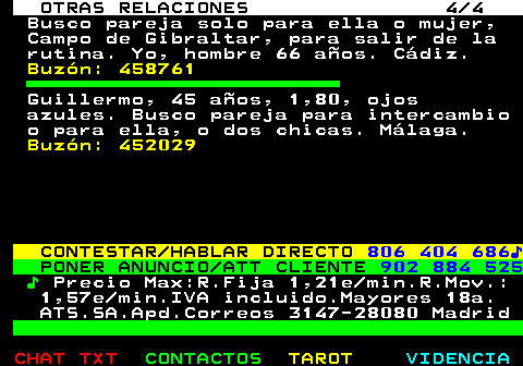 718.4. OTRAS RELACIONES 4 4. Busco pareja solo para ella o mujer, Campo de Gibraltar, para salir de la rutina. Yo, hombre 66 años. Cádiz. Buzón: 458761. Guillermo, 45 años, 1,80, ojos azules. Busco pareja para intercambio o para ella, o dos chicas. Málaga. Buzón: 452029. CONTESTAR HABLAR DIRECTO. 806 404 686♪. PONER ANUNCIO ATT CLIENTE. 902 884 525. ♪. Precio Max:R.Fija 1,21e min.R.Mov.: 1,57e min.IVA incluido.Mayores 18a. ATS.SA.Apd.Correos 3147-28080 Madrid.