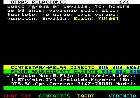 718.6. OTRAS RELACIONES 6 6. Busco pareja en Sevilla. Yo, hombre de 50 años, viviendo solo, alto, fuertote, no gordo, ojos verdes, guapetón. Sevilla. Buzón: 701651. CONTESTAR HABLAR DIRECTO. 806 404 686♪. PONER ANUNCIO ATT CLIENTE. 902 884 525. ♪. Precio Max:R.Fija 1,21e min.R.Mov.: 1,57e min.IVA incluido.Mayores 18a. ATS.SA.Apd.Correos 3147-28080 Madrid.