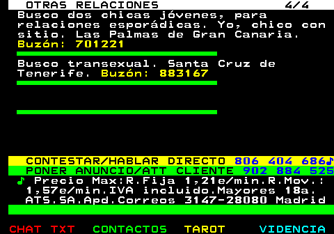 719.4. OTRAS RELACIONES 4 4. Busco dos chicas jóvenes, para relaciones esporádicas. Yo, chico con sitio. Las Palmas de Gran Canaria. Buzón: 701221. Busco transexual. Santa Cruz de Tenerife. Buzón: 883167. CONTESTAR HABLAR DIRECTO. 806 404 686♪. PONER ANUNCIO ATT CLIENTE. 902 884 525. ♪. Precio Max:R.Fija 1,21e min.R.Mov.: 1,57e min.IVA incluido.Mayores 18a. ATS.SA.Apd.Correos 3147-28080 Madrid.