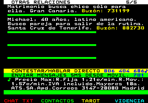 719.5. OTRAS RELACIONES 5 5. Matrimonio busca chico slo para ella. Gran Canaria. Buzn: 731199. Michael, 40 aos, latino americano. Busco pareja para salir de la rutina. Santa Cruz de Tenerife. Buzn: 882730. CONTESTAR HABLAR DIRECTO. 806 404 686?. ENVIAR MENSAJES SMS DESDE MOVIL. 701. ?. Precio Max:R.Fija 1,21e min.R.Mov.: 1,57e min.IVA incluido.Mayores 18a. ATS.SA.Apd.Correos 3147-28080 Madrid.