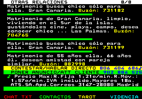 719.8. OTRAS RELACIONES 8 8. Matrimonio busca chico slo para ella. Gran Canaria. Buzn: 731182. Matrimonio de Gran Canaria, limpio, viviendo en el Sur de la isla, gustndoles cine, playa, campo, desea conocer chico . Las Palmas. Buzn: 704765. Matrimonio busca chico slo para ella. Gran Canaria. Buzn: 731199. Matrimonio de 55 aos ella, 66 aos l, desean amistad con pareja similar. Buzn: 882998. CONTESTAR HABLAR DIRECTO. 806 404 686?. PONER ANUNCIO ATT CLIENTE. 902 884 525. ?. Precio Max:R.Fija 1,21e min.R.Mov.: 1,57e min.IVA incluido.Mayores 18a. ATS.SA.Apd.Correos 3147-28080 Madrid.