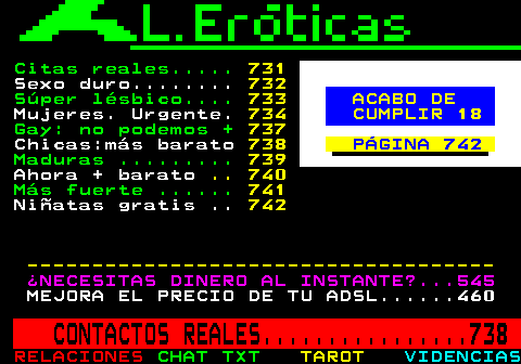 750.4. Citas reales. 731. Sexo duro. 732. Súper lésbico. 733. ACABO DE. Mujeres. Urgente. 734. CUMPLIR 18. Gay: no podemos +. 737. Chicas:más barato. 738. PÁGINA 742. Maduras . 739. Ahora + barato. . 740. Más fuerte . 741. Niñatas gratis . 742 ------------------------------------. ¿NECESITAS DINERO AL INSTANTE?. 545. MEJORA EL PRECIO DE TU ADSL. 460. CONTACTOS REALES. 738.