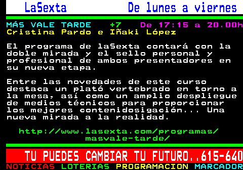 787.2. LaSexta De lunes a viernes. MÁS VALE TARDE. +7. De 17:15 a 20.00h. Cristina Pardo e Iñaki López. El programa de laSexta contará con la doble mirada y el sello personal y profesional de ambos presentadores en su nueva etapa. Entre las novedades de este curso destaca un plató vertebrado en torno a la mesa, así como un amplio despliegue de medios técnicos para proporcionar los mejores contenidosigación. Una nueva mirada a la realidad. http: www.lasexta.com programas masvale-tarde. TU PUEDES CAMBIAR TU FUTURO. 615-640.