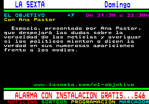 788.2. LA SEXTA Domingo. EL OBJETIVO +7. De 21:30 a 22:30h. Con Ana Pastor. Espacio, presentado por Ana Pastor, que despejará las dudas sobre la veracidad de las noticias y averiguar si los políticos mienten o dicen la verdad en sus numerosas apariciones frente a los medios. www.lasexta.com el-objetivo. ALARMA CON INSTALACION GRATIS. 546.