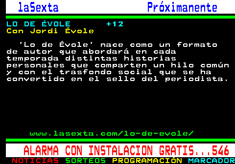 788.3. laSexta Próximanente. LO DE ÉVOLE +12. Con Jordi Évole. Lo de Évole nace como un formato de autor que abordará en cada temporada distintas historias personales que comparten un hilo común y con el trasfondo social que se ha convertido en el sello del periodista. www.lasexta.com lo-de-evole. ALARMA CON INSTALACION GRATIS. 546.