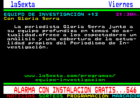 788.4. laSexta Viernes. EQUIPO DE INVESTIGACIÓN +12. 21:30h. Con Gloria Serra. La periodista Gloria Serra junto a su equipo profundiza en temas de ac- tualidad,ofrece a los espectadores un análisis y una cobertura de la actua- lidad propios del Periodismo de In- vestigación. www.laSexta.com programas equipo-investigacion. ALARMA CON INSTALACION GRATIS. 546.