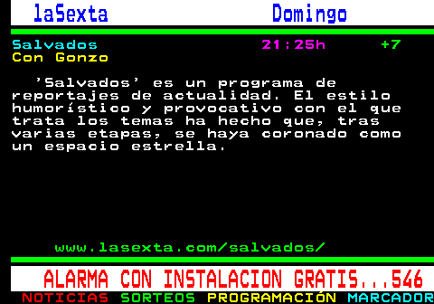 788.5. laSexta Domingo. Salvados. 21:25h. +7. Con Gonzo. Salvados es un programa de reportajes de actualidad. El estilo humorístico y provocativo con el que trata los temas ha hecho que, tras varias etapas, se haya coronado como un espacio estrella. www.lasexta.com salvados. ALARMA CON INSTALACION GRATIS. 546.