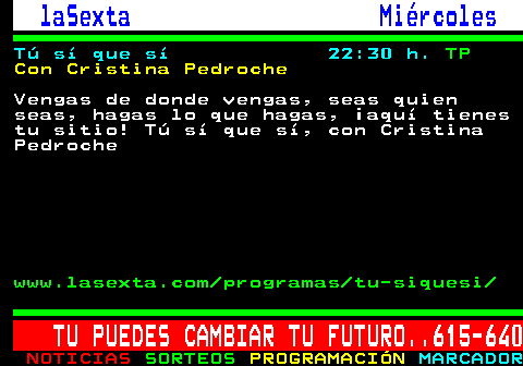 789.3. laSexta Mircoles. T s que s 22:30 h. TP. Con Cristina Pedroche. Vengas de donde vengas, seas quien seas, hagas lo que hagas, aqu tienes tu sitio! T s que s, con Cristina Pedroche. www.lasexta.com programas tu-siquesi. TU PUEDES CAMBIAR TU FUTURO. 615-640.