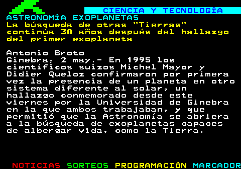 795.1. CIENCIA Y TECNOLOGÍA. ASTRONOMÍA EXOPLANETAS. La búsqueda de otras Tierras continúa 30 años después del hallazgo del primer exoplaneta. Antonio Broto Ginebra, 2 may.- En 1995 los científicos suizos Michel Mayor y Didier Queloz confirmaron por primera vez la presencia de un planeta en otro sistema diferente al solar, un hallazgo conmemorado desde este viernes por la Universidad de Ginebra en la que ambos trabajaban, y que permitió que la Astronomía se abriera a la búsqueda de exoplanetas capaces de albergar vida, como la Tierra.