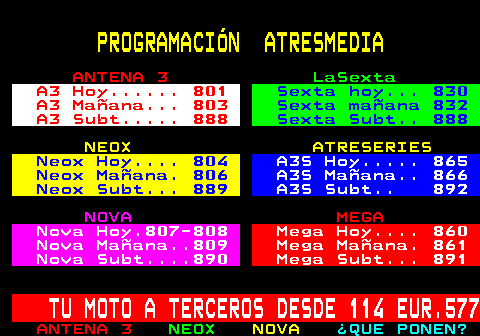 800.2. PROGRAMACIÓN ATRESMEDIA. ANTENA 3. LaSexta. A3 Hoy. 801. Sexta hoy. 830. A3 Mañana. 803. Sexta mañana 832. A3 Subt. 888. Sexta Subt. 888. NEOX ATRESERIES. Neox Hoy. 804. A3S Hoy. 865. Neox Mañana. 806. A3S Mañana. 866. Neox Subt. 889. A3S Subt. 892. NOVA. MEGA. Nova Hoy.807-808. Mega Hoy. 860. Nova Mañana. 809. Mega Mañana. 861. Nova Subt. 890. Mega Subt. 891. TU MOTO A TERCEROS DESDE 114 EUR.577.