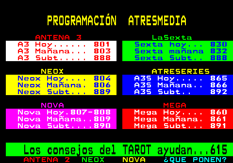 800.3. PROGRAMACIÓN ATRESMEDIA. ANTENA 3. LaSexta. A3 Hoy. 801. Sexta hoy. 830. A3 Mañana. 803. Sexta mañana 832. A3 Subt. 888. Sexta Subt. 888. NEOX ATRESERIES. Neox Hoy. 804. A3S Hoy. 865. Neox Mañana. 806. A3S Mañana. 866. Neox Subt. 889. A3S Subt. 892. NOVA. MEGA. Nova Hoy.807-808. Mega Hoy. 860. Nova Mañana. 809. Mega Mañana. 861. Nova Subt. 890. Mega Subt. 891. Los consejos del TAROT ayudan. 615.
