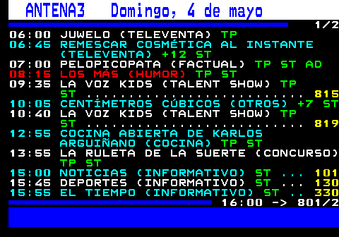 801.1. ANTENA3 Sábado, 3 de mayo. 1 2 06:00 JUWELO (TELEVENTA). TP. 06:45 REMESCAR COSMÉTICA AL INSTANTE (TELEVENTA). +12 ST. 07:00 PELOPICOPATA (FACTUAL). TP ST AD. 08:15 LOS MÁS (HUMOR). TP ST. 10:00 TU CARA ME SUENA (TALENT SHOW). TP ST. 12:55 COCINA ABIERTA DE KARLOS ARGUIÑANO (COCINA). TP ST. 13:55 LA RULETA DE LA SUERTE (CONCURSO). TP ST. 15:00 NOTICIAS (INFORMATIVO). ST. . 101. 15:45 DEPORTES (INFORMATIVO). ST. . 130. 15:55 EL TIEMPO (INFORMATIVO). ST. . 330. 16:00 - 801 2.