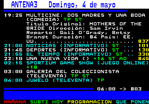 802.1. ANTENA3 Domingo, 4 de mayo. 19:25 MULTICINE: DOS MADRES Y UNA BODA (COMEDIA). TP ST. Título Original: MOTHERS OF THE BRIDE Dirección: Sam Irvin Reparto: Gail O Grady, Betsy Brandt Duración: 84 País: EE. UU. . 845. 21:00 NOTICIAS (INFORMATIVO). ST. . 101. 21:45 DEPORTES (INFORMATIVO). ST. . 130. 21:55 EL TIEMPO (INFORMATIVO). ST. . 330. 22:10 UNA NUEVA VIDA (). +16 ST AD. 02:15 SPORTIUM GAME SHOW (JUEGO ONLINE). +18. 03:00 GALERÍA DEL COLECCIONISTA (TELEVENTA). TP ST. 04:00 JUWELO (TELEVENTA). TP. 06:00 - 803.