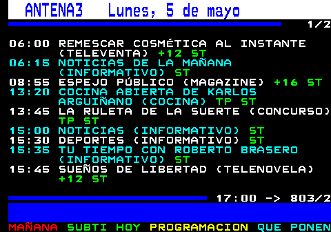 803.1. ANTENA3 Lunes, 5 de mayo. 1 2 06:00 REMESCAR COSMÉTICA AL INSTANTE (TELEVENTA). +12 ST. 06:15 NOTICIAS DE LA MAÑANA (INFORMATIVO). ST. 08:55 ESPEJO PÚBLICO (MAGAZINE). +16 ST. 13:20 COCINA ABIERTA DE KARLOS ARGUIÑANO (COCINA). TP ST. 13:45 LA RULETA DE LA SUERTE (CONCURSO). TP ST. 15:00 NOTICIAS (INFORMATIVO). ST. 15:30 DEPORTES (INFORMATIVO). ST. 15:35 TU TIEMPO CON ROBERTO BRASERO (INFORMATIVO). ST. 15:45 SUEÑOS DE LIBERTAD (TELENOVELA). +12 ST. 17:00 - 803 2.