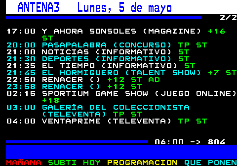 803.2. ANTENA3 Lunes, 5 de mayo. 2 2 17:00 Y AHORA SONSOLES (MAGAZINE). +16 ST. 20:00 PASAPALABRA (CONCURSO). TP ST. 21:00 NOTICIAS (INFORMATIVO). ST. 21:30 DEPORTES (INFORMATIVO). ST. 21:35 EL TIEMPO (INFORMATIVO). ST. 21:45 EL HORMIGUERO (TALENT SHOW). +7 ST. 22:50 RENACER (). +12 ST AD. 23:58 RENACER (). +12 ST. 02:15 SPORTIUM GAME SHOW (JUEGO ONLINE). +18. 03:00 GALERÍA DEL COLECCIONISTA (TELEVENTA). TP ST. 04:00 VENTAPRIME (TELEVENTA). TP ST. 06:00 - 804.