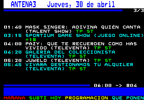 803.3. ANTENA3 Jueves, 30 de abril. 3 3 01:40 MASK SINGER: ADIVINA QUIÉN CANTA (TALENT SHOW). TP ST. 03:15 SPORTIUM GAME SHOW (JUEGO ONLINE). +18. 04:00 PAZY: QUE TE RECUERDEN COMO HAS VIVIDO (TELEVENTA). TP ST. 04:20 GALERÍA DEL COLECCIONISTA (TELEVENTA). TP ST. 05:20 JUWELO (TELEVENTA). TP ST. 05:45 VIVARA GESTIONAMOS TU ALQUILER (TELEVENTA). TP ST. 06:00 - 804.