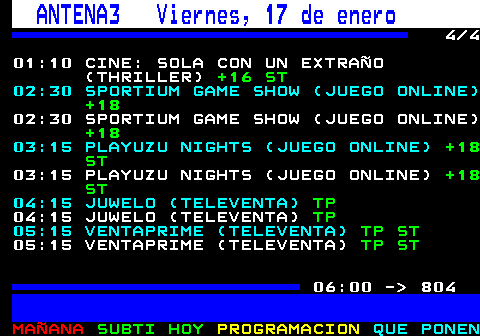 803.4. ANTENA3 Viernes, 17 de enero. 4 4 01:10 CINE: SOLA CON UN EXTRAÑO (THRILLER). +16 ST. 02:30 SPORTIUM GAME SHOW (JUEGO ONLINE). +18. 02:30 SPORTIUM GAME SHOW (JUEGO ONLINE). +18. 03:15 PLAYUZU NIGHTS (JUEGO ONLINE). +18 ST. 03:15 PLAYUZU NIGHTS (JUEGO ONLINE). +18 ST. 04:15 JUWELO (TELEVENTA). TP. 04:15 JUWELO (TELEVENTA). TP. 05:15 VENTAPRIME (TELEVENTA). TP ST. 05:15 VENTAPRIME (TELEVENTA). TP ST. 06:00 - 804.