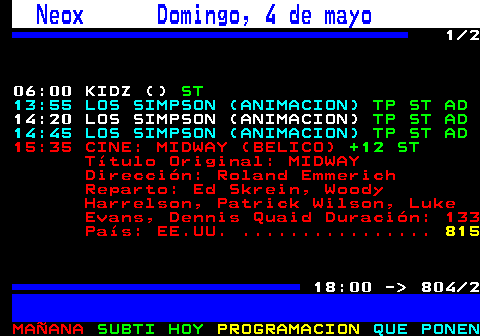 804.1. Neox Domingo, 4 de mayo. 1 2. 06:00 KIDZ (). ST. 13:55 LOS SIMPSON (ANIMACION). TP ST AD. 14:20 LOS SIMPSON (ANIMACION). TP ST AD. 14:45 LOS SIMPSON (ANIMACION). TP ST AD. . 823. 15:35 CINE: MIDWAY (BELICO). +12 ST. Título Original: MIDWAY Dirección: Roland Emmerich Reparto: Ed Skrein, Woody Harrelson, Patrick Wilson, Luke Evans, Dennis Quaid Duración: 133 País: EE.UU. . 825. 18:00 - 804 2.