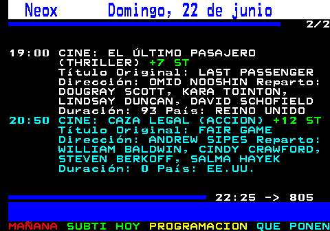 804.2. Neox Domingo, 22 de junio. 2 2 19:00 CINE: EL ÚLTIMO PASAJERO (THRILLER). +7 ST. Título Original: LAST PASSENGER Dirección: OMID NOOSHIN Reparto: DOUGRAY SCOTT, KARA TOINTON, LINDSAY DUNCAN, DAVID SCHOFIELD Duración: 93 País: REINO UNIDO. 20:50 CINE: CAZA LEGAL (ACCION). +12 ST. Título Original: FAIR GAME Dirección: ANDREW SIPES Reparto: WILLIAM BALDWIN, CINDY CRAWFORD, STEVEN BERKOFF, SALMA HAYEK Duración: 0 País: EE.UU. 22:25 - 805.