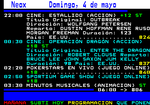 805.1. Neox Domingo, 4 de mayo. 22:00 CINE: ESTALLIDO (ACCION). +12 ST. Título Original: OUTBREAK Dirección: WOLFGANG PETERSEN Reparto: DUSTIN HOFFMAN RENE RUSO MORGAN FREEMAN Duración: 123 País: EE.UU. . 842. 00:30 CINE: OPERACIÓN DRAGÓN (ACCION). +18 ST. Título Original: ENTER THE DRAGON Dirección: ROBERT CLOUSE Reparto: BRUCE LEE JOHN SAXON JUM KELLY Duración: 98 País: EE.UU. . 849. 02:20 POKERSTARS EN VIVO (JUEGO ONLINE). +18. 02:50 SPORTIUM GAME SHOW (JUEGO ONLINE). +18. 03:30 MINUTOS MUSICALES (ANIMACION). ST. 06:00 - 806.