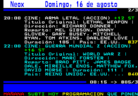 805.2. Neox Domingo, 16 de agosto. 2 3 20:00 CINE: ARMA LETAL (ACCION). +12 ST. Título Original: LETHAL WEAPON | Dirección: RICHARD DONNER | Reparto: MEL GIBSON, DANNY GLOVER, GARY BUSEY, MITCHELL RYAN, TOM ATKINS, DARLENE LOVE | Duración: 105 | País: EE.UU. 837. 22:00 CINE: GUERRA MUNDIAL Z (ACCION). +16 ST. Título Original: WORLD WAR Z | Dirección: MARC FORSTER | Reparto: BRAD PITT, JAMES BADGE DALE, MIREILLE ENOS, MATTHEW FOX, DAVID MORSE | Duración: 111 | País: REINO UNIDO, EE.UU. . 840. 00:15 - 805 3.