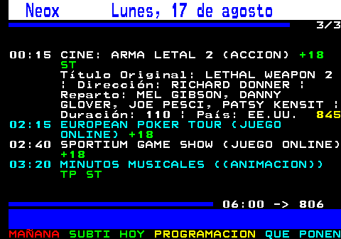 805.3. Neox Lunes, 17 de agosto. 3 3 00:15 CINE: ARMA LETAL 2 (ACCION). +18 ST. Título Original: LETHAL WEAPON 2 | Dirección: RICHARD DONNER | Reparto: MEL GIBSON, DANNY GLOVER, JOE PESCI, PATSY KENSIT | Duración: 110 | País: EE.UU. 845. 02:15 EUROPEAN POKER TOUR (JUEGO ONLINE). +18. 02:40 SPORTIUM GAME SHOW (JUEGO ONLINE). +18. 03:20 MINUTOS MUSICALES ((ANIMACION)). TP ST. 06:00 - 806.