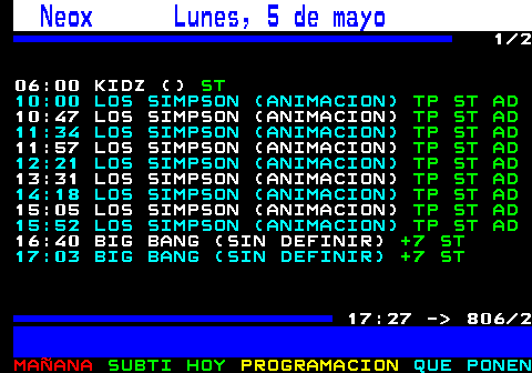806.1. Neox Lunes, 5 de mayo. 1 2 06:00 KIDZ (). ST. 10:00 LOS SIMPSON (ANIMACION). TP ST AD. 10:47 LOS SIMPSON (ANIMACION). TP ST AD. 11:34 LOS SIMPSON (ANIMACION). TP ST AD. 11:57 LOS SIMPSON (ANIMACION). TP ST AD. 12:21 LOS SIMPSON (ANIMACION). TP ST AD. 13:31 LOS SIMPSON (ANIMACION). TP ST AD. 14:18 LOS SIMPSON (ANIMACION). TP ST AD. 15:05 LOS SIMPSON (ANIMACION). TP ST AD. 15:52 LOS SIMPSON (ANIMACION). TP ST AD. 16:40 BIG BANG (SIN DEFINIR). +7 ST. 17:03 BIG BANG (SIN DEFINIR). +7 ST. 17:27 - 806 2.