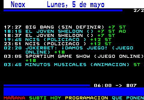 806.2. Neox Lunes, 5 de mayo. 2 2 17:27 BIG BANG (SIN DEFINIR). +7 ST. 18:15 EL JOVEN SHELDON (). +7 ST AD. 18:37 EL JOVEN SHELDON (). +7 ST. 19:45 NCIS (POLICIACO ). +12 ST. 23:51 NCIS (POLICIACO ). +12 ST. 02:20 JOKERBET: ¡DAMOS JUEGO! (JUEGO ONLINE). +18. 03:05 SPORTIUM GAME SHOW (JUEGO ONLINE). +18. 03:45 MINUTOS MUSICALES (ANIMACION). ST. 06:00 - 807.
