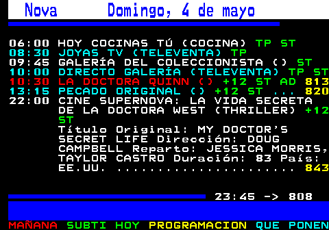 807.1. Nova Domingo, 4 de mayo. 06:00 HOY COCINAS TÚ (COCINA). TP ST. 813. 08:30 JOYAS TV (TELEVENTA). TP. 09:45 GALERÍA DEL COLECCIONISTA (). ST. 10:00 DIRECTO GALERÍA (TELEVENTA). TP ST. 10:30 LA DOCTORA QUINN (). +12 ST AD. 821. 13:15 PECADO ORIGINAL (). +12 ST. . 828. 22:00 CINE SUPERNOVA: LA VIDA SECRETA DE LA DOCTORA WEST (THRILLER). +12 ST. Título Original: MY DOCTOR S SECRET LIFE Dirección: DOUG CAMPBELL Reparto: JESSICA MORRIS, TAYLOR CASTRO Duración: 83 País: EE.UU. 23:45 - 808.