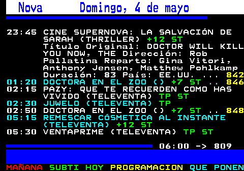 808.1. Nova Domingo, 4 de mayo. 23:45 CINE SUPERNOVA: LA SALVACIÓN DE SARAH (THRILLER). +12 ST. Título Original: DOCTOR WILL KILL YOU NOW, THE Dirección: Rob Pallatina Reparto: Gina Vitori, Anthony Jensen, Matthew Pohlkamp Duración: 83 País: EE.UU. 01:20 DOCTORA EN EL ZOO (). +7 ST. 02:15 PAZY: QUE TE RECUERDEN COMO HAS VIVIDO (TELEVENTA). TP ST. 02:30 JUWELO (TELEVENTA). TP. 02:50 DOCTORA EN EL ZOO (). +7 ST. 05:15 REMESCAR CÓSMETICA AL INSTANTE (TELEVENTA). +12 ST. 05:30 VENTAPRIME (TELEVENTA). TP ST. 06:00 - 809.