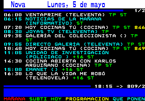 809.1. Nova Lunes, 5 de mayo. 1 2 06:00 VENTAPRIME (TELEVENTA). TP ST. 06:15 NOTICIAS DE LA MAÑANA (INFORMATIVO). ST. 07:20 HOY COCINAS TÚ (COCINA). TP ST. 08:30 JOYAS TV (TELEVENTA). TP. 09:35 GALERÍA DEL COLECCIONISTA (). TP ST. 09:55 DIRECTO GALERÍA (TELEVENTA). TP ST. 10:40 HOY COCINAS TÚ (COCINA). TP ST. 11:05 UNIDAD DE INVESTIGACIÓN (POLICIACO ). +16 ST. 14:30 COCINA ABIERTA CON KARLOS ARGUIÑANO (COCINA). TP ST. 15:00 EMANET (). +16 ST. 16:30 LO QUE LA VIDA ME ROBÓ (TELENOVELA). +16 ST. 18:15 - 809 2.