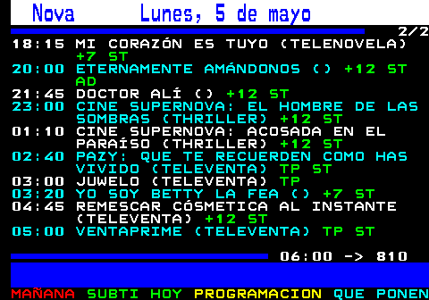 809.2. Nova Lunes, 5 de mayo. 2 2 18:15 MI CORAZÓN ES TUYO (TELENOVELA). +7 ST. 20:00 ETERNAMENTE AMÁNDONOS (). +12 ST AD. 21:45 DOCTOR ALÍ (). +12 ST. 23:00 CINE SUPERNOVA: EL HOMBRE DE LAS SOMBRAS (THRILLER). +12 ST. 01:10 CINE SUPERNOVA: ACOSADA EN EL PARAÍSO (THRILLER). +12 ST. 02:40 PAZY: QUE TE RECUERDEN COMO HAS VIVIDO (TELEVENTA). TP ST. 03:00 JUWELO (TELEVENTA). TP. 03:20 YO SOY BETTY LA FEA (). +7 ST. 04:45 REMESCAR CÓSMETICA AL INSTANTE (TELEVENTA). +12 ST. 05:00 VENTAPRIME (TELEVENTA). TP ST. 06:00 - 810.