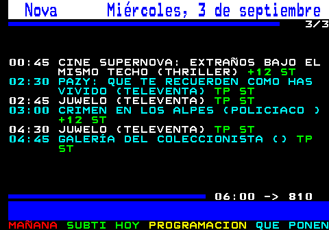 809.3. Nova Miércoles, 3 de septiembre. 3 3 00:45 CINE SUPERNOVA: EXTRAÑOS BAJO EL MISMO TECHO (THRILLER). +12 ST. 02:30 PAZY: QUE TE RECUERDEN COMO HAS VIVIDO (TELEVENTA). TP ST. 02:45 JUWELO (TELEVENTA). TP ST. 03:00 CRIMEN EN LOS ALPES (POLICIACO ). +12 ST. 04:30 JUWELO (TELEVENTA). TP ST. 04:45 GALERÍA DEL COLECCIONISTA (). TP ST. 06:00 - 810.