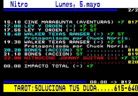 811.2 Nitro Lunes, 5.mayo 2 2 15.10 CINE MARABUNTA (AVENTURAS) +7 817 17.00 LEY Y ORDEN (-) +7 ST 17.55 LEY Y ORDEN (-) +7 ST 18.40 WALKER TEXAS RANGER (-) +7 ST Protagonizada por Chuck Norris. 19.30 WALKER TEXAS RANGER (-) +7 ST Protagonizada por Chuck Norris. 20.20 BONES (ACCION) ST ........... 818 21.10 BONES (ACCION) ST ........... 819 22.00 NITROCINE JOHNNY GUITAR (-) +7 ST - ........................... 820 00.00 IMPACTO TOTAL (-) +7 00.00 -  812 TAROT:SOLUCIONA TUS DUDA.....615-640