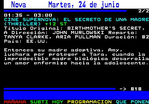 817.2. Nova Martes, 24 de junio. 2 2 01:35 - 03:00. CINE SUPERNOVA: EL SECRETO DE UNA MADRE (THRILLER). +12 ST. Título Original: BIRTHMOTHER S SECRET, A Dirección: JOHN MURLOWSKI Reparto: TANYA CLARKE, ARIA PULLMAN Duración: 82 País: EE.UU. Entonces su madre adoptiva, Amy, luchara por proteger a Tara, cuando la impredecible madre biológica desarrolla un amor enfermizo hacia la adolescente. - 818.