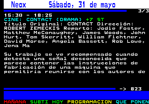 822.3. Neox Sábado, 31 de mayo. 3 3 15:30 - 18:25. CINE: CONTACT (DRAMA). +7 ST. Título Original: CONTACT Dirección: ROBERT ZEMECKIS Reparto: Jodie Foster, Matthew McConaughey, James Woods, John Hurt, Tom Skerritt, William Fichtner, David Morse, Angela Bassett, Rob Lowe, Jena Ma Su trabajo se ve recompensado cuando detecta una señal desconocida que parece contener las instrucciones de fabricación de una máquina que permitiría reunirse con los autores de - 823.