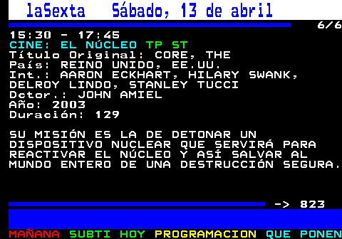 822.6. laSexta Sábado, 13 de abril. 6 6 15:30 - 17:45. CINE: EL NÚCLEO. TP ST. Título Original: CORE, THE País: REINO UNIDO, EE.UU. Int.: AARON ECKHART, HILARY SWANK, DELROY LINDO, STANLEY TUCCI Dctor.: JOHN AMIEL Año: 2003 Duración: 129 SU MISIÓN ES LA DE DETONAR UN DISPOSITIVO NUCLEAR QUE SERVIRÁ PARA REACTIVAR EL NÚCLEO Y ASÍ SALVAR AL MUNDO ENTERO DE UNA DESTRUCCIÓN SEGURA. - 823.
