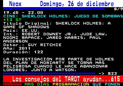 822.8. Neox Domingo, 26 de diciembre. 8 9 19.45 - 22.00. CINE: SHERLOCK HOLMES: JUEGO DE SOMBRAS. +13 ST. Título Original: SHERLOCK HOLMES: A GAME OF SHADOWS País: EE.UU. Int.: ROBERT DOWNEY JR., JUDE LAW, NOOMI RAPACE, JARED HARRIS, PAUL ANDERSON Dctor.: GUY RITCHIE Año: 2011 Duración: 122 LA INVESTIGACIÓN POR PARTE DE HOLMES DEL PLAN DE MORIARTY SE TORNA MÁS PELIGROSA CUANDO LE HACE ABANDONAR LONDRES, JUNTO A WATSON, - 823. Los consejos del TAROT ayudan. 615.