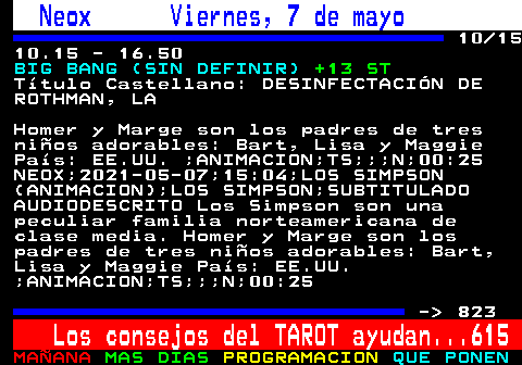 822.10. Neox Viernes, 7 de mayo. 10 15 10.15 - 16.50. BIG BANG (SIN DEFINIR). +13 ST. Ttulo Castellano: DESINFECTACIN DE ROTHMAN, LA. Homer y Marge son los padres de tres nios adorables: Bart, Lisa y Maggie Pas: EE.UU. ;ANIMACION;TS;;;N;00:25 NEOX;2021-05-07;15:04;LOS SIMPSON (ANIMACION);LOS SIMPSON;SUBTITULADO AUDIODESCRITO Los Simpson son una peculiar familia norteamericana de clase media. Homer y Marge son los padres de tres nios adorables: Bart, Lisa y Maggie Pas: EE.UU. ;ANIMACION;TS;;;N;00:25. - 823. Los consejos del TAROT ayudan. 615.