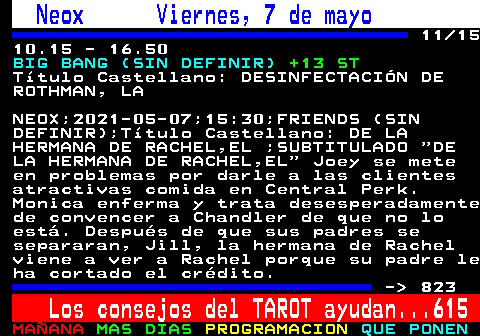 822.11. Neox Viernes, 7 de mayo. 11 15 10.15 - 16.50. BIG BANG (SIN DEFINIR). +13 ST. Ttulo Castellano: DESINFECTACIN DE ROTHMAN, LA. NEOX;2021-05-07;15:30;FRIENDS (SIN DEFINIR);Ttulo Castellano: DE LA HERMANA DE RACHEL,EL ;SUBTITULADO DE LA HERMANA DE RACHEL,EL Joey se mete en problemas por darle a las clientes atractivas comida en Central Perk. Monica enferma y trata desesperadamente de convencer a Chandler de que no lo est. Despus de que sus padres se separaran, Jill, la hermana de Rachel viene a ver a Rachel porque su padre le ha cortado el crdito. - 823. Los consejos del TAROT ayudan. 615.
