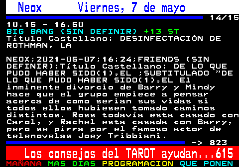 822.14. Neox Viernes, 7 de mayo. 14 15 10.15 - 16.50. BIG BANG (SIN DEFINIR). +13 ST. Ttulo Castellano: DESINFECTACIN DE ROTHMAN, LA. NEOX;2021-05-07;16:24;FRIENDS (SIN DEFINIR);Ttulo Castellano: DE LO QUE PUDO HABER SIDO(1),EL ;SUBTITULADO DE LO QUE PUDO HABER SIDO(1),EL El inminente divorcio de Barry y Mindy hace que el grupo empiece a pensar acerca de como serian sus vidas si todos ellos hubiesen tomado caminos distintos. Ross todava esta casado con Carol, y Rachel esta casada con Barry, pero se pirra por el famoso actor de telenovelas Joey Tribbiani. - 823. Los consejos del TAROT ayudan. 615.
