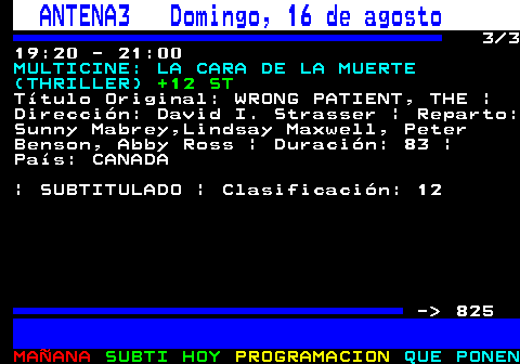 824.3. ANTENA3 Domingo, 16 de agosto. 3 3 19:20 - 21:00. MULTICINE: LA CARA DE LA MUERTE (THRILLER). +12 ST. Título Original: WRONG PATIENT, THE | Dirección: David I. Strasser | Reparto: Sunny Mabrey,Lindsay Maxwell, Peter Benson, Abby Ross | Duración: 83 | País: CANADA | SUBTITULADO | Clasificación: 12 - 825.