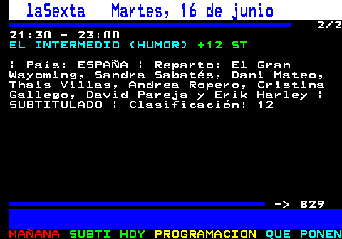 828.2. laSexta Martes, 16 de junio. 2 2 21:30 - 23:00. EL INTERMEDIO (HUMOR). +12 ST. | País: ESPAÑA | Reparto: El Gran Wayoming, Sandra Sabatés, Dani Mateo, Thais Villas, Andrea Ropero, Cristina Gallego, David Pareja y Erik Harley | SUBTITULADO | Clasificación: 12 - 829.
